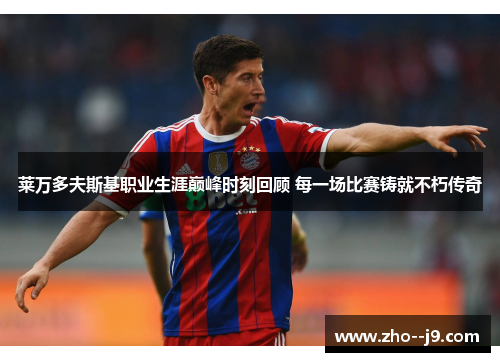 莱万多夫斯基职业生涯巅峰时刻回顾 每一场比赛铸就不朽传奇