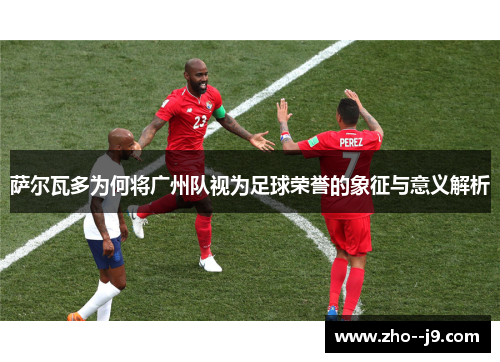 萨尔瓦多为何将广州队视为足球荣誉的象征与意义解析