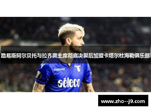 路易斯阿尔贝托与拉齐奥主席彻底决裂后加盟卡塔尔杜海勒俱乐部